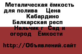 Металическая ёмкость для полива  › Цена ­ 8 000 - Кабардино-Балкарская респ., Нальчик г. Сад и огород » Ёмкости   